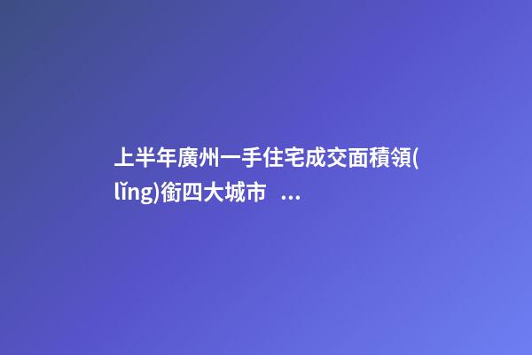 上半年廣州一手住宅成交面積領(lǐng)銜四大城市！這個(gè)區(qū)均價(jià)漲三成